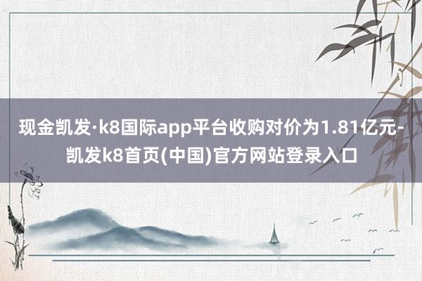 现金凯发·k8国际app平台收购对价为1.81亿元-凯发k8首页(中国)官方网站登录入口