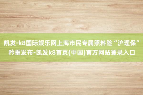 凯发·k8国际娱乐网上海市民专属照料险“沪理保”矜重发布-凯发k8首页(中国)官方网站登录入口