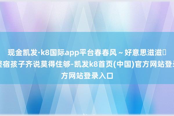 现金凯发·k8国际app平台春春风～好意思滋滋	两天整宿孩子齐说莫得住够-凯发k8首页(中国)官方网站登录入口