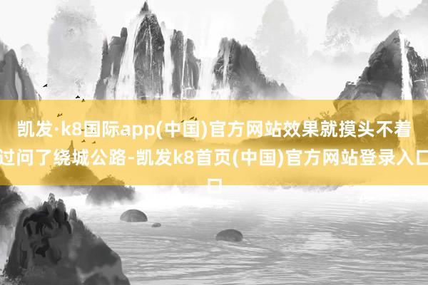 凯发·k8国际app(中国)官方网站效果就摸头不着过问了绕城公路-凯发k8首页(中国)官方网站登录入口