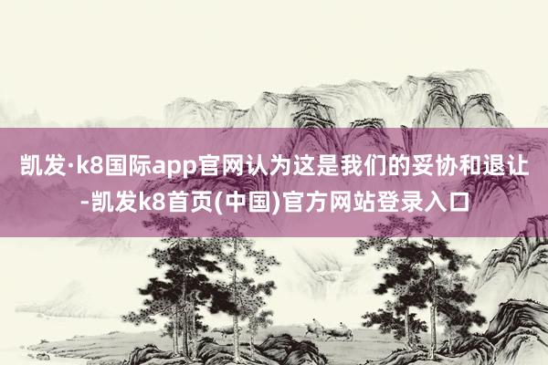 凯发·k8国际app官网认为这是我们的妥协和退让-凯发k8首页(中国)官方网站登录入口