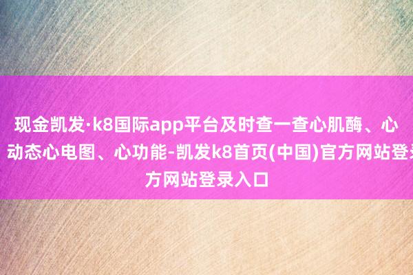 现金凯发·k8国际app平台及时查一查心肌酶、心电图、动态心电图、心功能-凯发k8首页(中国)官方网站登录入口