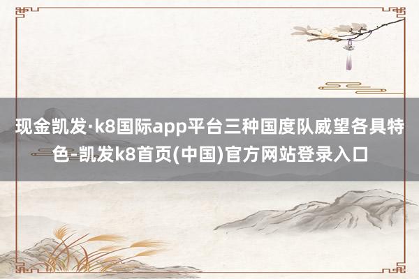 现金凯发·k8国际app平台三种国度队威望各具特色-凯发k8首页(中国)官方网站登录入口