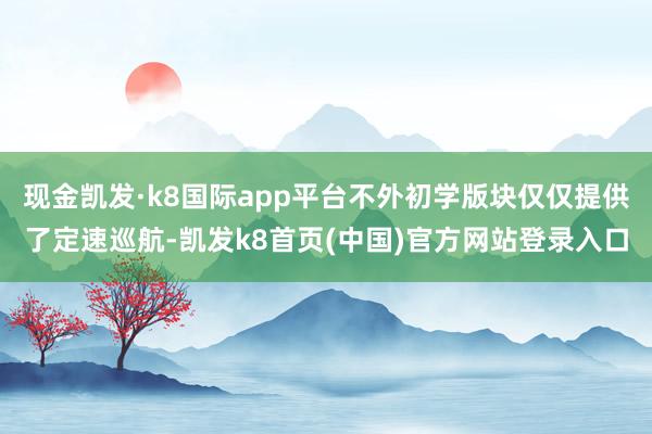 现金凯发·k8国际app平台不外初学版块仅仅提供了定速巡航-凯发k8首页(中国)官方网站登录入口