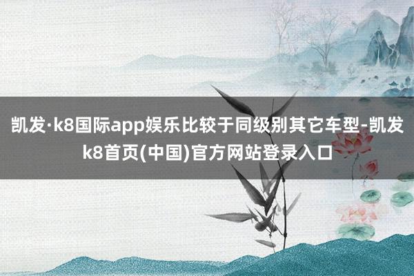 凯发·k8国际app娱乐比较于同级别其它车型-凯发k8首页(中国)官方网站登录入口