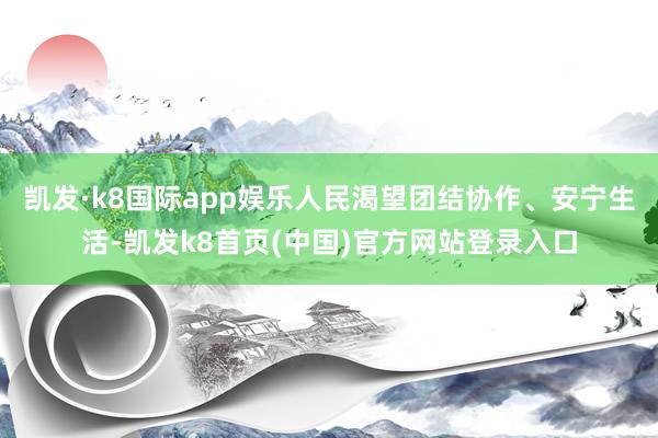 凯发·k8国际app娱乐人民渴望团结协作、安宁生活-凯发k8首页(中国)官方网站登录入口