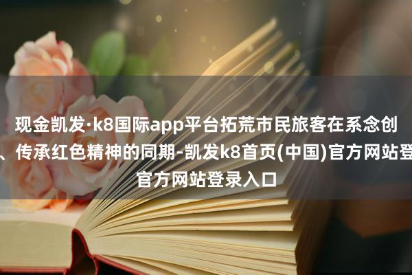 现金凯发·k8国际app平台拓荒市民旅客在系念创新先烈、传承红色精神的同期-凯发k8首页(中国)官方网站登录入口