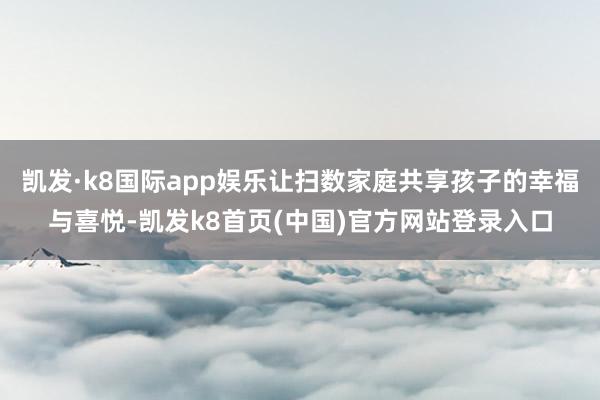 凯发·k8国际app娱乐让扫数家庭共享孩子的幸福与喜悦-凯发k8首页(中国)官方网站登录入口