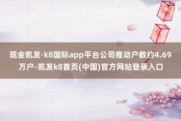 现金凯发·k8国际app平台公司推动户数约4.69万户-凯发k8首页(中国)官方网站登录入口