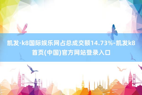 凯发·k8国际娱乐网占总成交额14.73%-凯发k8首页(中国)官方网站登录入口