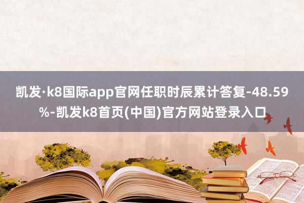 凯发·k8国际app官网任职时辰累计答复-48.59%-凯发k8首页(中国)官方网站登录入口