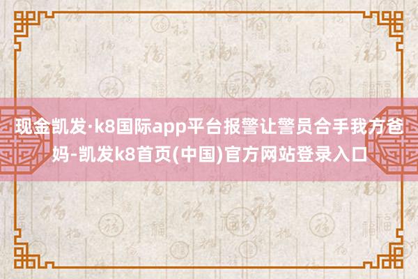 现金凯发·k8国际app平台报警让警员合手我方爸妈-凯发k8首页(中国)官方网站登录入口