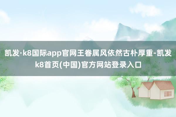 凯发·k8国际app官网王眷属风依然古朴厚重-凯发k8首页(中国)官方网站登录入口