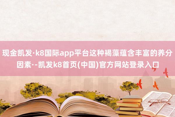 现金凯发·k8国际app平台这种褐藻蕴含丰富的养分因素·-凯发k8首页(中国)官方网站登录入口