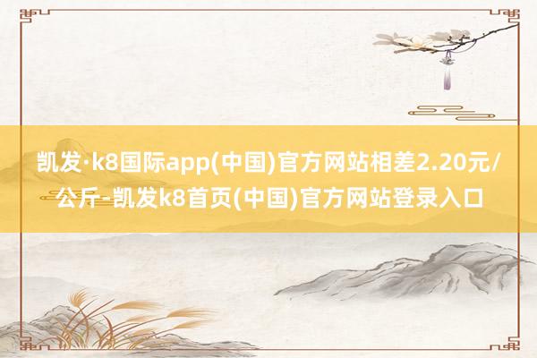 凯发·k8国际app(中国)官方网站相差2.20元/公斤-凯发k8首页(中国)官方网站登录入口