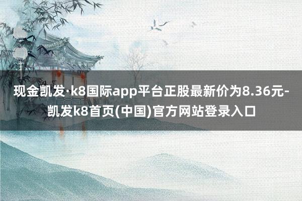 现金凯发·k8国际app平台正股最新价为8.36元-凯发k8首页(中国)官方网站登录入口