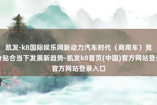 凯发·k8国际娱乐网新动力汽车时代（商用车）竞赛十分贴合当下发展新趋势-凯发k8首页(中国)官方网站登录入口