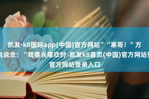 凯发·k8国际app(中国)官方网站”“寒哥！”方辰坐窝说说念：“我喜兴隆欣时-凯发k8首页(中国)官方网站登录入口