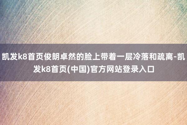 凯发k8首页俊朗卓然的脸上带着一层冷落和疏离-凯发k8首页(中国)官方网站登录入口