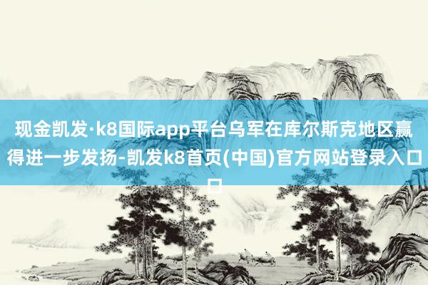 现金凯发·k8国际app平台乌军在库尔斯克地区赢得进一步发扬-凯发k8首页(中国)官方网站登录入口