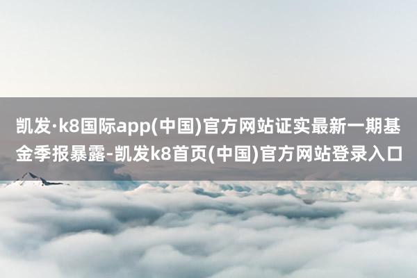 凯发·k8国际app(中国)官方网站证实最新一期基金季报暴露-凯发k8首页(中国)官方网站登录入口