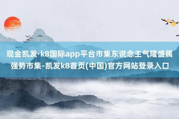 现金凯发·k8国际app平台市集东说念主气隆盛属强势市集-凯发k8首页(中国)官方网站登录入口