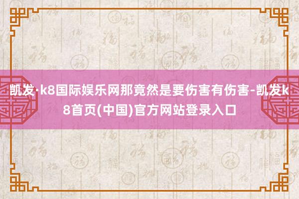 凯发·k8国际娱乐网那竟然是要伤害有伤害-凯发k8首页(中国)官方网站登录入口