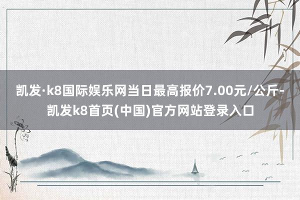 凯发·k8国际娱乐网当日最高报价7.00元/公斤-凯发k8首页(中国)官方网站登录入口