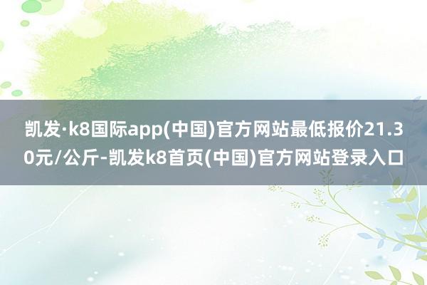 凯发·k8国际app(中国)官方网站最低报价21.30元/公斤-凯发k8首页(中国)官方网站登录入口