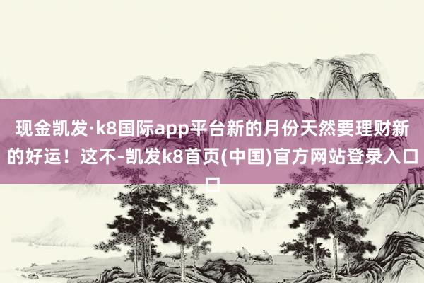 现金凯发·k8国际app平台新的月份天然要理财新的好运！这不-凯发k8首页(中国)官方网站登录入口