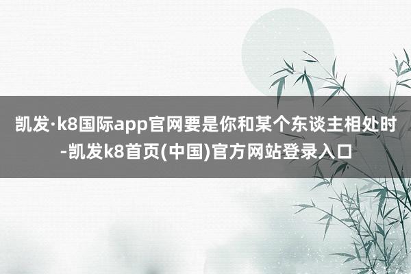 凯发·k8国际app官网要是你和某个东谈主相处时-凯发k8首页(中国)官方网站登录入口