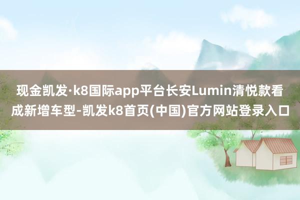 现金凯发·k8国际app平台长安Lumin清悦款看成新增车型-凯发k8首页(中国)官方网站登录入口