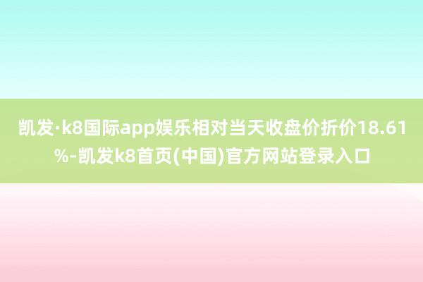 凯发·k8国际app娱乐相对当天收盘价折价18.61%-凯发k8首页(中国)官方网站登录入口