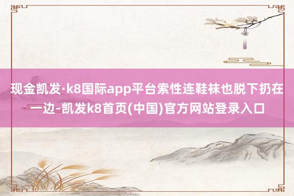 现金凯发·k8国际app平台索性连鞋袜也脱下扔在一边-凯发k8首页(中国)官方网站登录入口