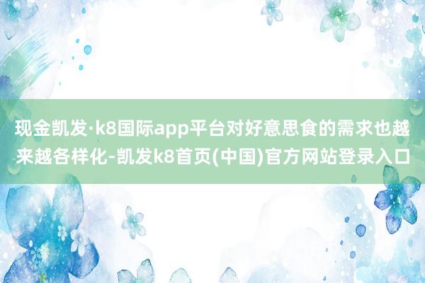 现金凯发·k8国际app平台对好意思食的需求也越来越各样化-凯发k8首页(中国)官方网站登录入口