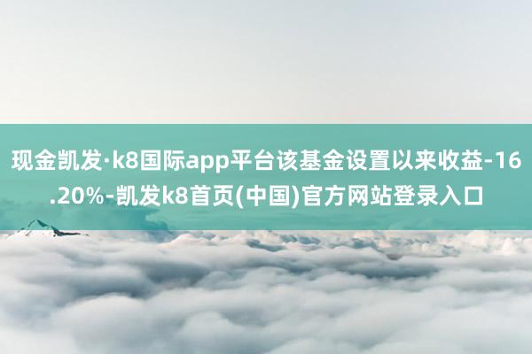 现金凯发·k8国际app平台该基金设置以来收益-16.20%-凯发k8首页(中国)官方网站登录入口