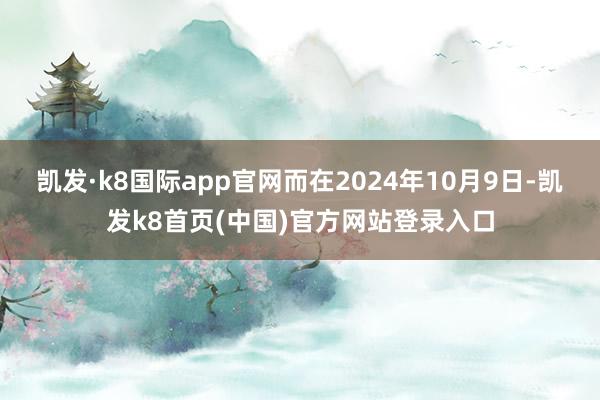 凯发·k8国际app官网而在2024年10月9日-凯发k8首页(中国)官方网站登录入口