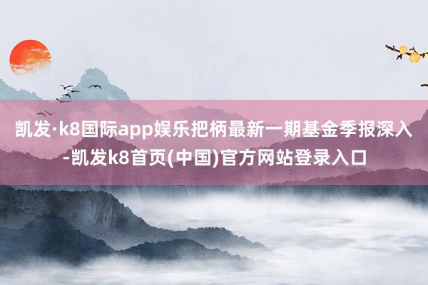 凯发·k8国际app娱乐把柄最新一期基金季报深入-凯发k8首页(中国)官方网站登录入口