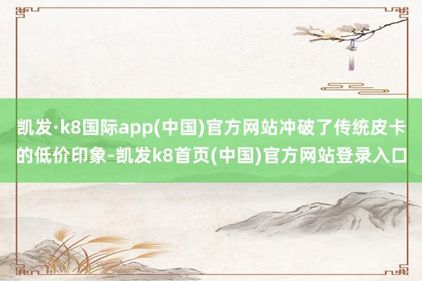 凯发·k8国际app(中国)官方网站冲破了传统皮卡的低价印象-凯发k8首页(中国)官方网站登录入口