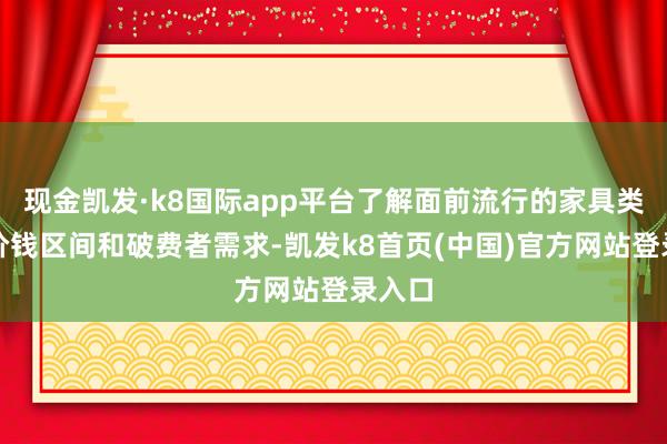 现金凯发·k8国际app平台了解面前流行的家具类型、价钱区间和破费者需求-凯发k8首页(中国)官方网站登录入口