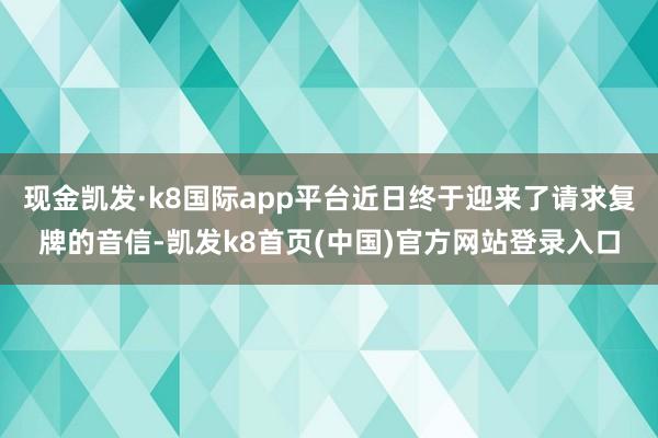 现金凯发·k8国际app平台近日终于迎来了请求复牌的音信-凯发k8首页(中国)官方网站登录入口