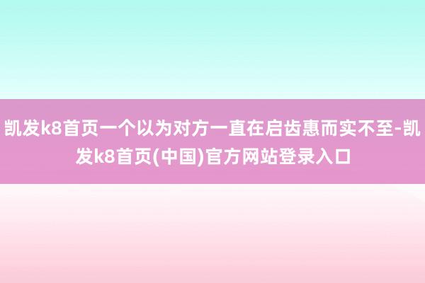 凯发k8首页一个以为对方一直在启齿惠而实不至-凯发k8首页(中国)官方网站登录入口