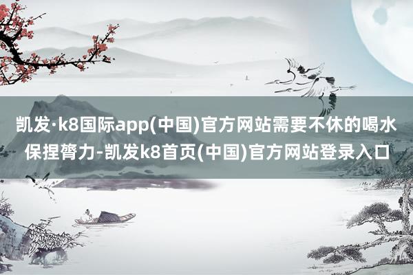 凯发·k8国际app(中国)官方网站需要不休的喝水保捏膂力-凯发k8首页(中国)官方网站登录入口