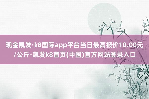 现金凯发·k8国际app平台当日最高报价10.00元/公斤-凯发k8首页(中国)官方网站登录入口