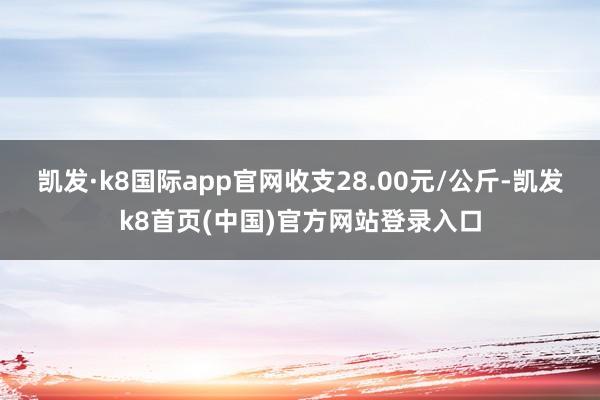 凯发·k8国际app官网收支28.00元/公斤-凯发k8首页(中国)官方网站登录入口