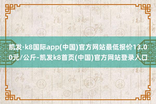 凯发·k8国际app(中国)官方网站最低报价13.00元/公斤-凯发k8首页(中国)官方网站登录入口