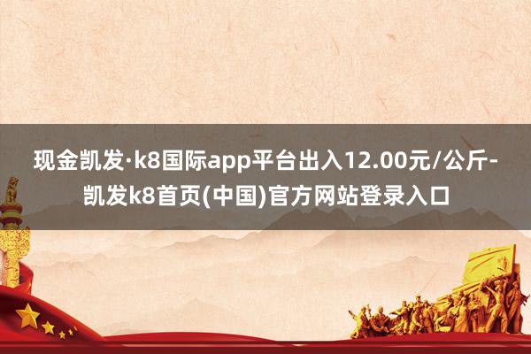 现金凯发·k8国际app平台出入12.00元/公斤-凯发k8首页(中国)官方网站登录入口