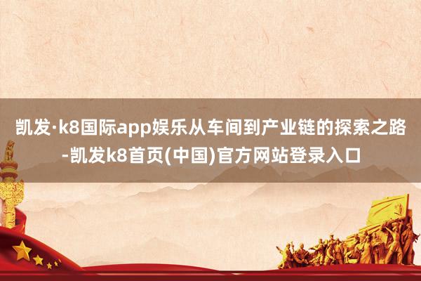 凯发·k8国际app娱乐从车间到产业链的探索之路-凯发k8首页(中国)官方网站登录入口