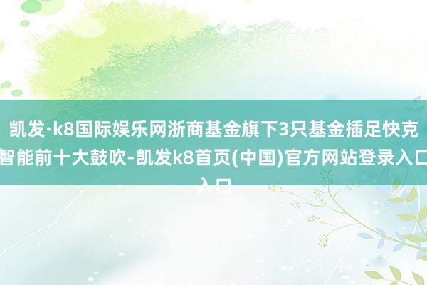 凯发·k8国际娱乐网浙商基金旗下3只基金插足快克智能前十大鼓吹-凯发k8首页(中国)官方网站登录入口