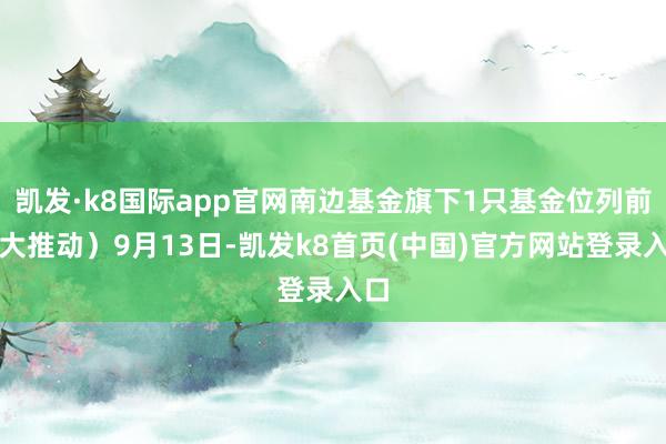 凯发·k8国际app官网南边基金旗下1只基金位列前十大推动）9月13日-凯发k8首页(中国)官方网站登录入口